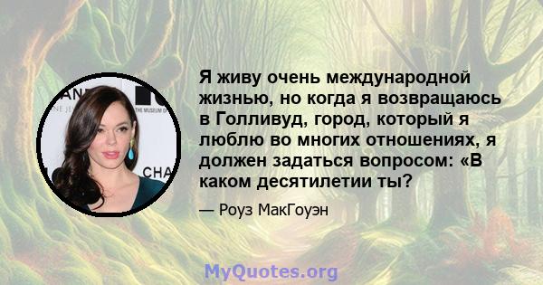 Я живу очень международной жизнью, но когда я возвращаюсь в Голливуд, город, который я люблю во многих отношениях, я должен задаться вопросом: «В каком десятилетии ты?