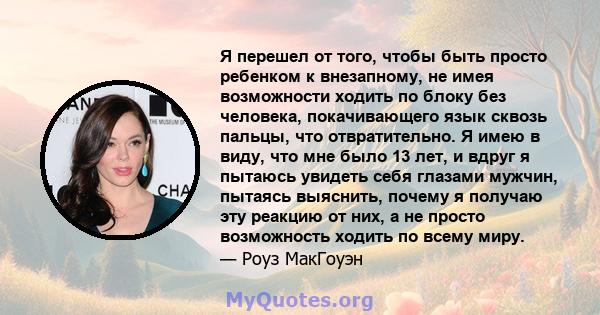 Я перешел от того, чтобы быть просто ребенком к внезапному, не имея возможности ходить по блоку без человека, покачивающего язык сквозь пальцы, что отвратительно. Я имею в виду, что мне было 13 лет, и вдруг я пытаюсь