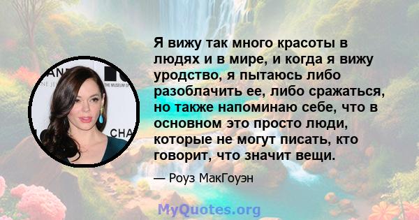 Я вижу так много красоты в людях и в мире, и когда я вижу уродство, я пытаюсь либо разоблачить ее, либо сражаться, но также напоминаю себе, что в основном это просто люди, которые не могут писать, кто говорит, что