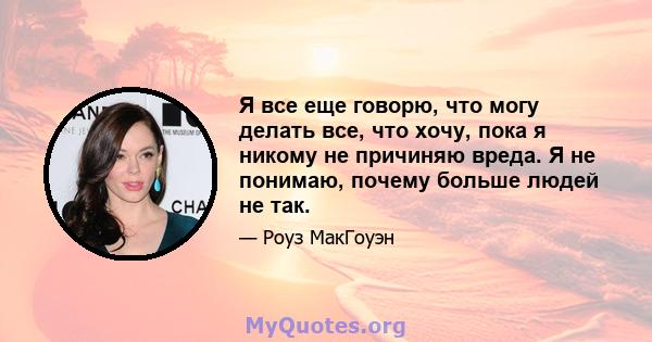 Я все еще говорю, что могу делать все, что хочу, пока я никому не причиняю вреда. Я не понимаю, почему больше людей не так.