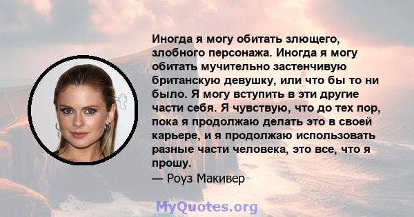 Иногда я могу обитать злющего, злобного персонажа. Иногда я могу обитать мучительно застенчивую британскую девушку, или что бы то ни было. Я могу вступить в эти другие части себя. Я чувствую, что до тех пор, пока я