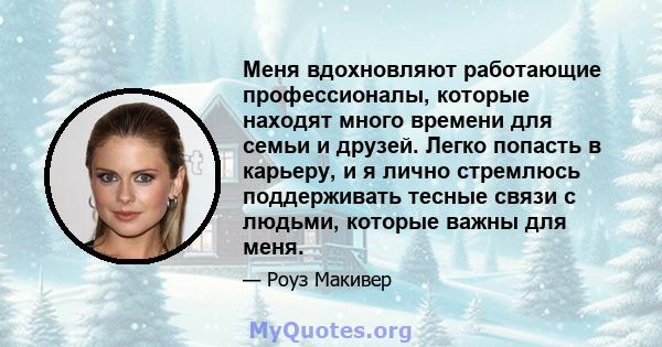 Меня вдохновляют работающие профессионалы, которые находят много времени для семьи и друзей. Легко попасть в карьеру, и я лично стремлюсь поддерживать тесные связи с людьми, которые важны для меня.