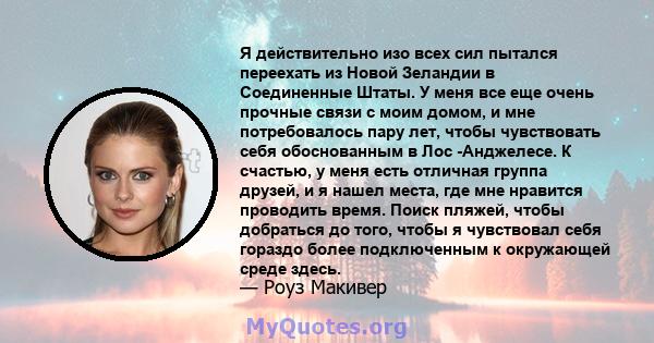 Я действительно изо всех сил пытался переехать из Новой Зеландии в Соединенные Штаты. У меня все еще очень прочные связи с моим домом, и мне потребовалось пару лет, чтобы чувствовать себя обоснованным в Лос -Анджелесе.