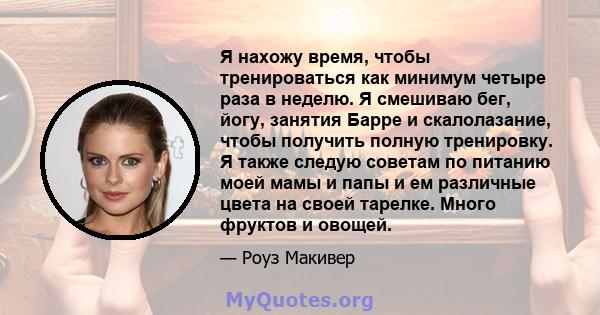 Я нахожу время, чтобы тренироваться как минимум четыре раза в неделю. Я смешиваю бег, йогу, занятия Барре и скалолазание, чтобы получить полную тренировку. Я также следую советам по питанию моей мамы и папы и ем