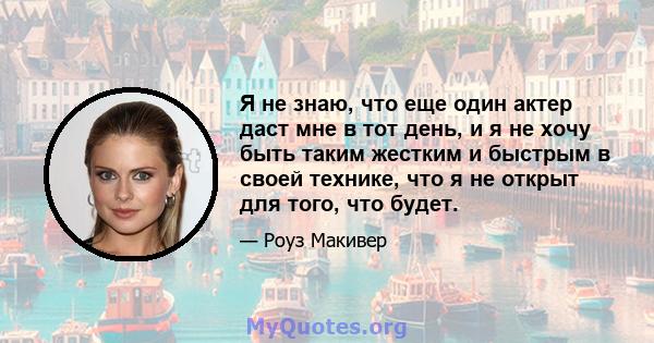 Я не знаю, что еще один актер даст мне в тот день, и я не хочу быть таким жестким и быстрым в своей технике, что я не открыт для того, что будет.