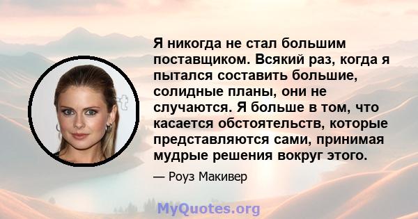 Я никогда не стал большим поставщиком. Всякий раз, когда я пытался составить большие, солидные планы, они не случаются. Я больше в том, что касается обстоятельств, которые представляются сами, принимая мудрые решения