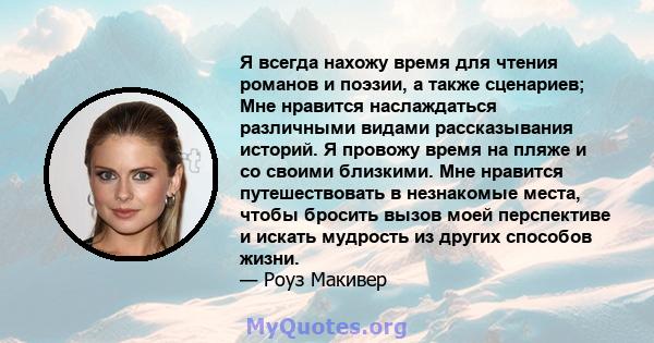 Я всегда нахожу время для чтения романов и поэзии, а также сценариев; Мне нравится наслаждаться различными видами рассказывания историй. Я провожу время на пляже и со своими близкими. Мне нравится путешествовать в