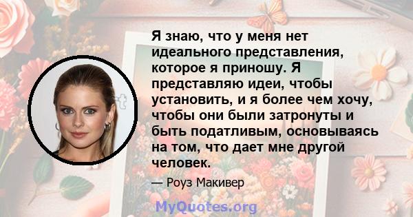 Я знаю, что у меня нет идеального представления, которое я приношу. Я представляю идеи, чтобы установить, и я более чем хочу, чтобы они были затронуты и быть податливым, основываясь на том, что дает мне другой человек.