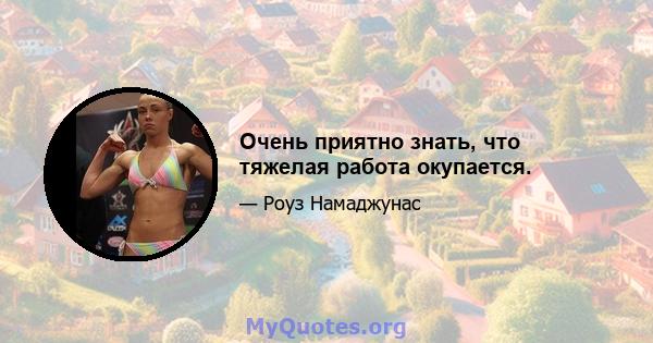 Очень приятно знать, что тяжелая работа окупается.