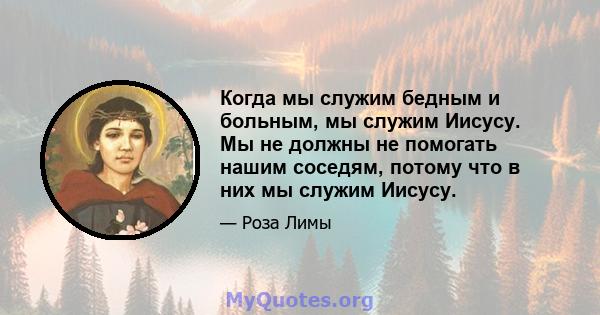 Когда мы служим бедным и больным, мы служим Иисусу. Мы не должны не помогать нашим соседям, потому что в них мы служим Иисусу.