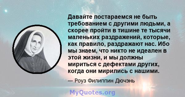 Давайте постараемся не быть требованием с другими людьми, а скорее пройти в тишине те тысячи маленьких раздражений, которые, как правило, раздражают нас. Ибо мы знаем, что никто не идеален в этой жизни, и мы должны