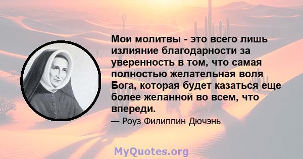 Мои молитвы - это всего лишь излияние благодарности за уверенность в том, что самая полностью желательная воля Бога, которая будет казаться еще более желанной во всем, что впереди.