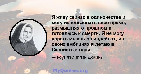 Я живу сейчас в одиночестве и могу использовать свое время, размышляя о прошлом и готовлюсь к смерти. Я не могу убрать мысль об индейцах, и в своих амбициях я летаю в Скалистые горы.