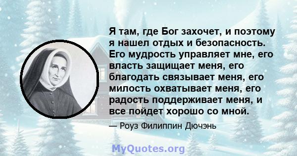 Я там, где Бог захочет, и поэтому я нашел отдых и безопасность. Его мудрость управляет мне, его власть защищает меня, его благодать связывает меня, его милость охватывает меня, его радость поддерживает меня, и все