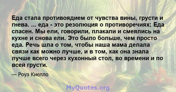 Еда стала противоядием от чувства вины, грусти и гнева. ... еда - это резолюция о противоречиях; Еда спасен. Мы ели, говорили, плакали и смеялись на кухне и снова ели. Это было больше, чем просто еда. Речь шла о том,