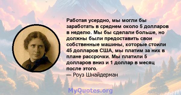 Работая усердно, мы могли бы заработать в среднем около 5 долларов в неделю. Мы бы сделали больше, но должны были предоставить свои собственные машины, которые стоили 45 долларов США, мы платим за них в плане рассрочки. 