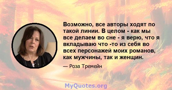 Возможно, все авторы ходят по такой линии. В целом - как мы все делаем во сне - я верю, что я вкладываю что -то из себя во всех персонажей моих романов, как мужчины, так и женщин.