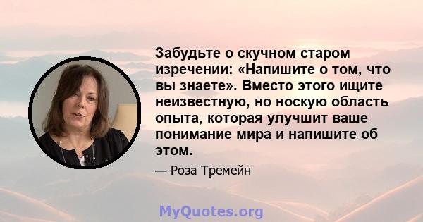 Забудьте о скучном старом изречении: «Напишите о том, что вы знаете». Вместо этого ищите неизвестную, но носкую область опыта, которая улучшит ваше понимание мира и напишите об этом.