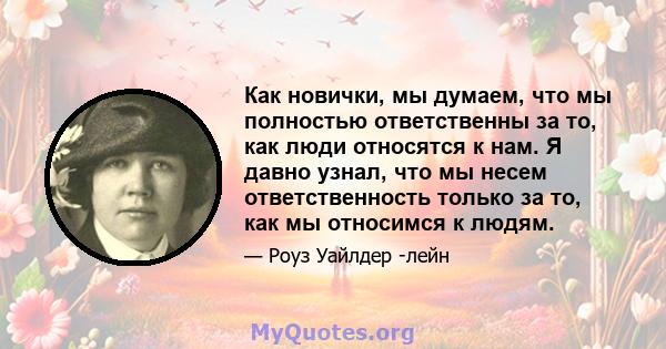 Как новички, мы думаем, что мы полностью ответственны за то, как люди относятся к нам. Я давно узнал, что мы несем ответственность только за то, как мы относимся к людям.