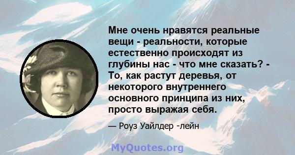 Мне очень нравятся реальные вещи - реальности, которые естественно происходят из глубины нас - что мне сказать? - То, как растут деревья, от некоторого внутреннего основного принципа из них, просто выражая себя.