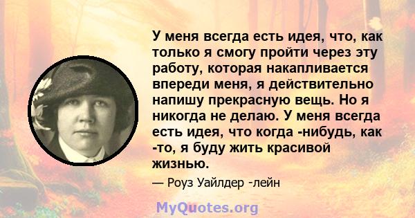 У меня всегда есть идея, что, как только я смогу пройти через эту работу, которая накапливается впереди меня, я действительно напишу прекрасную вещь. Но я никогда не делаю. У меня всегда есть идея, что когда -нибудь,