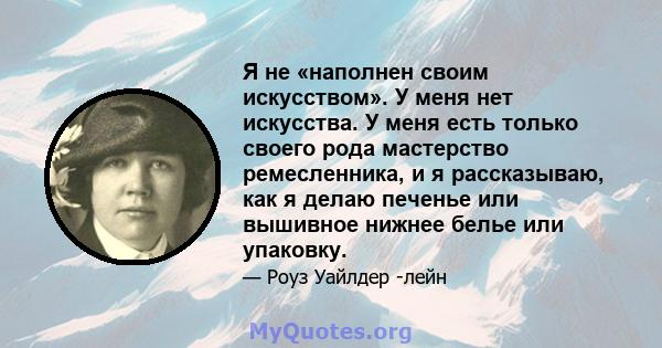 Я не «наполнен своим искусством». У меня нет искусства. У меня есть только своего рода мастерство ремесленника, и я рассказываю, как я делаю печенье или вышивное нижнее белье или упаковку.