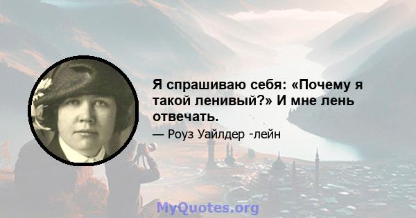 Я спрашиваю себя: «Почему я такой ленивый?» И мне лень отвечать.