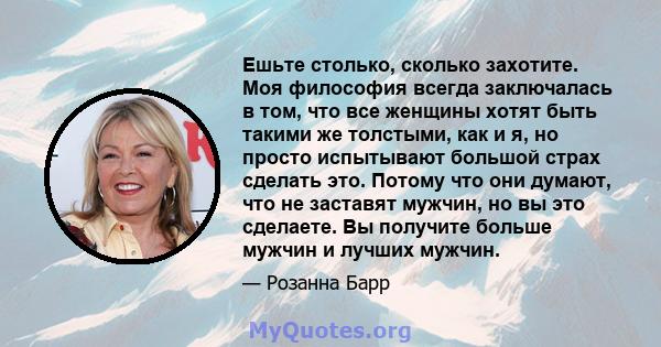 Ешьте столько, сколько захотите. Моя философия всегда заключалась в том, что все женщины хотят быть такими же толстыми, как и я, но просто испытывают большой страх сделать это. Потому что они думают, что не заставят