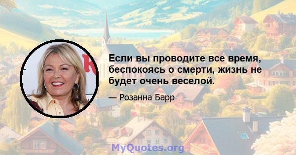 Если вы проводите все время, беспокоясь о смерти, жизнь не будет очень веселой.