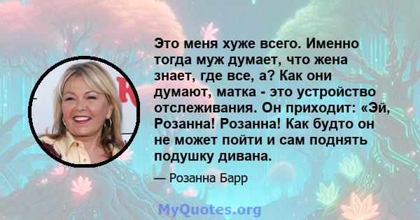 Это меня хуже всего. Именно тогда муж думает, что жена знает, где все, а? Как они думают, матка - это устройство отслеживания. Он приходит: «Эй, Розанна! Розанна! Как будто он не может пойти и сам поднять подушку дивана.