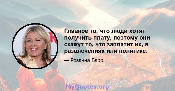 Главное то, что люди хотят получить плату, поэтому они скажут то, что заплатит их, в развлечениях или политике.