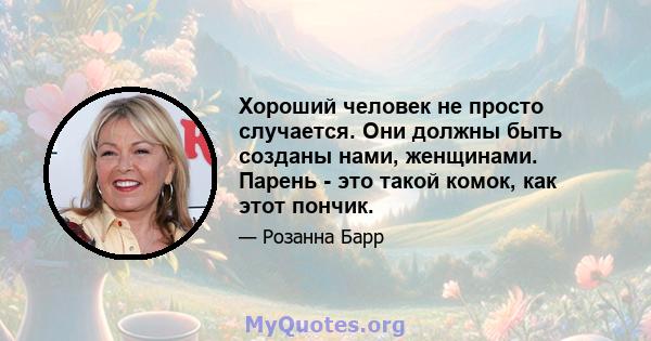 Хороший человек не просто случается. Они должны быть созданы нами, женщинами. Парень - это такой комок, как этот пончик.