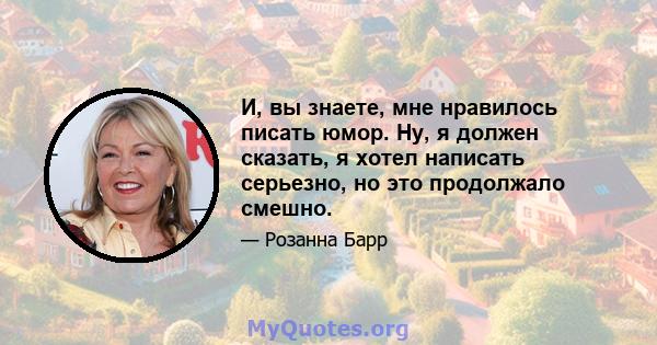 И, вы знаете, мне нравилось писать юмор. Ну, я должен сказать, я хотел написать серьезно, но это продолжало смешно.