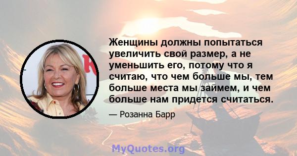 Женщины должны попытаться увеличить свой размер, а не уменьшить его, потому что я считаю, что чем больше мы, тем больше места мы займем, и чем больше нам придется считаться.