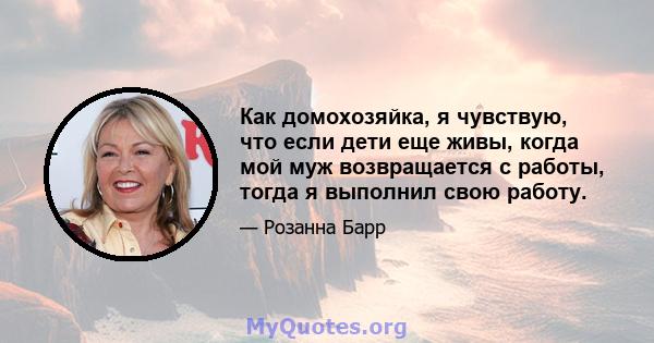 Как домохозяйка, я чувствую, что если дети еще живы, когда мой муж возвращается с работы, тогда я выполнил свою работу.