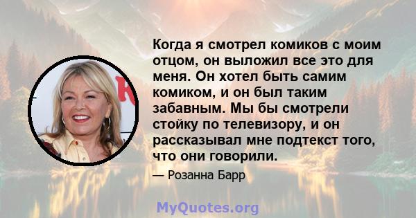 Когда я смотрел комиков с моим отцом, он выложил все это для меня. Он хотел быть самим комиком, и он был таким забавным. Мы бы смотрели стойку по телевизору, и он рассказывал мне подтекст того, что они говорили.