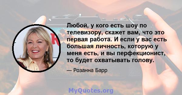 Любой, у кого есть шоу по телевизору, скажет вам, что это первая работа. И если у вас есть большая личность, которую у меня есть, и вы перфекционист, то будет охватывать голову.