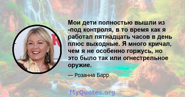 Мои дети полностью вышли из -под контроля, в то время как я работал пятнадцать часов в день плюс выходные. Я много кричал, чем я не особенно горжусь, но это было так или огнестрельное оружие.