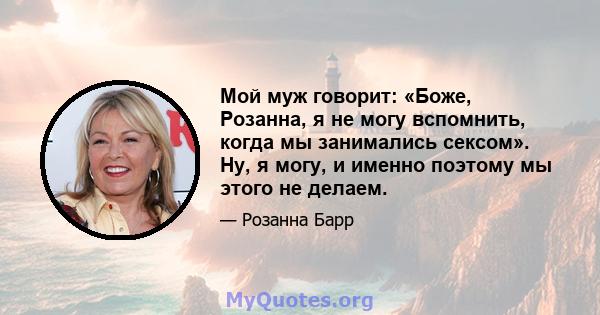 Мой муж говорит: «Боже, Розанна, я не могу вспомнить, когда мы занимались сексом». Ну, я могу, и именно поэтому мы этого не делаем.