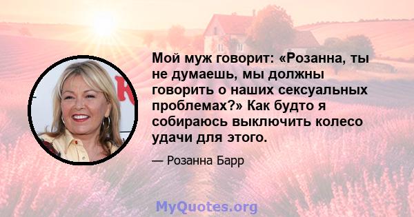 Мой муж говорит: «Розанна, ты не думаешь, мы должны говорить о наших сексуальных проблемах?» Как будто я собираюсь выключить колесо удачи для этого.