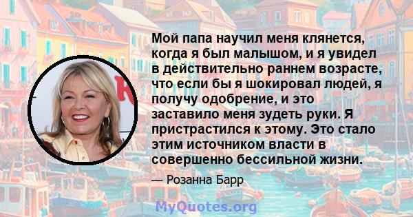 Мой папа научил меня клянется, когда я был малышом, и я увидел в действительно раннем возрасте, что если бы я шокировал людей, я получу одобрение, и это заставило меня зудеть руки. Я пристрастился к этому. Это стало