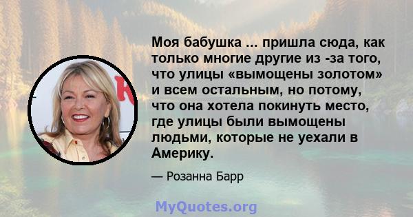 Моя бабушка ... пришла сюда, как только многие другие из -за того, что улицы «вымощены золотом» и всем остальным, но потому, что она хотела покинуть место, где улицы были вымощены людьми, которые не уехали в Америку.