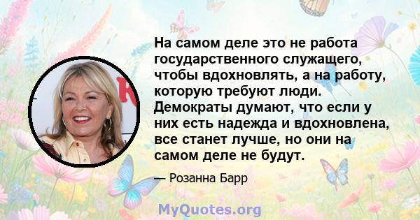 На самом деле это не работа государственного служащего, чтобы вдохновлять, а на работу, которую требуют люди. Демократы думают, что если у них есть надежда и вдохновлена, все станет лучше, но они на самом деле не будут.