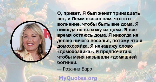 О, привет. Я был женат тринадцать лет, и Лемм сказал вам, что это волнение, чтобы быть вне дома. Я никогда не выхожу из дома. Я все время остаюсь дома. Я никогда не делаю ничего веселья, потому что я домохозяйка. Я