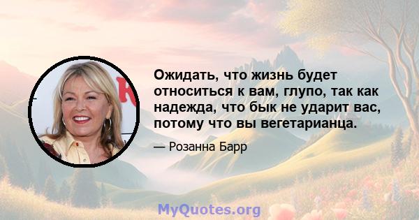 Ожидать, что жизнь будет относиться к вам, глупо, так как надежда, что бык не ударит вас, потому что вы вегетарианца.