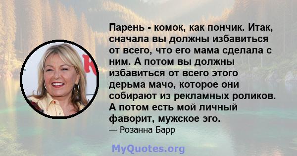 Парень - комок, как пончик. Итак, сначала вы должны избавиться от всего, что его мама сделала с ним. А потом вы должны избавиться от всего этого дерьма мачо, которое они собирают из рекламных роликов. А потом есть мой