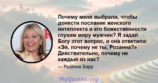 Почему меня выбрали, чтобы донести послание женского интеллекта и его божественности глухим миру мужчин? Я задал Богу этот вопрос, и она ответила: «Эй, почему не ты, Розанна?» Действительно, почему не каждый из нас?