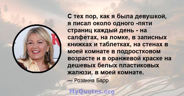 С тех пор, как я была девушкой, я писал около одного -пяти страниц каждый день - на салфетах, на ломке, в записных книжках и таблетках, на стенах в моей комнате в подростковом возрасте и в оранжевой краске на дешевых