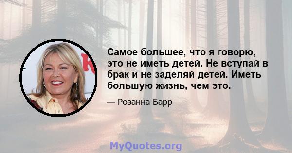 Самое большее, что я говорю, это не иметь детей. Не вступай в брак и не заделяй детей. Иметь большую жизнь, чем это.