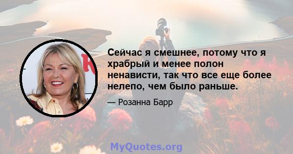 Сейчас я смешнее, потому что я храбрый и менее полон ненависти, так что все еще более нелепо, чем было раньше.